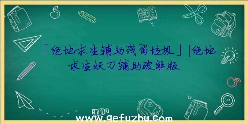 「绝地求生辅助残留垃圾」|绝地求生妖刀辅助破解版